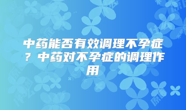 中药能否有效调理不孕症？中药对不孕症的调理作用