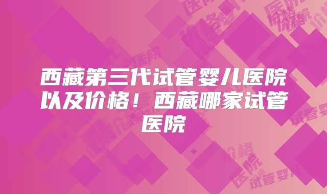 西藏第三代试管婴儿医院以及价格！西藏哪家试管医院