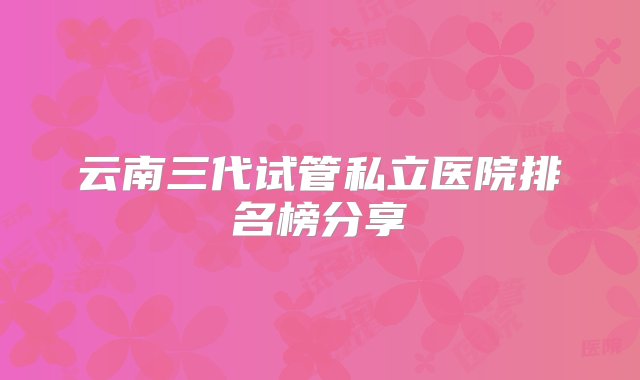 云南三代试管私立医院排名榜分享