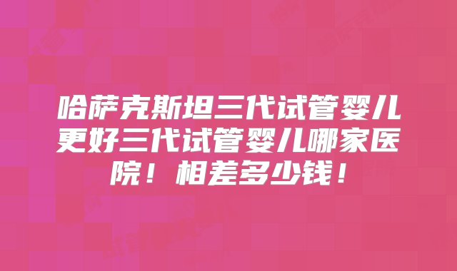 哈萨克斯坦三代试管婴儿更好三代试管婴儿哪家医院！相差多少钱！