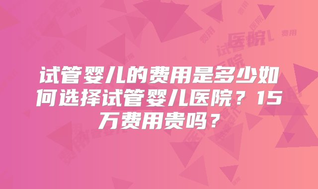 试管婴儿的费用是多少如何选择试管婴儿医院？15万费用贵吗？