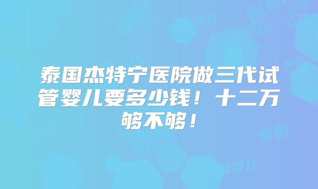 泰国杰特宁医院做三代试管婴儿要多少钱！十二万够不够！