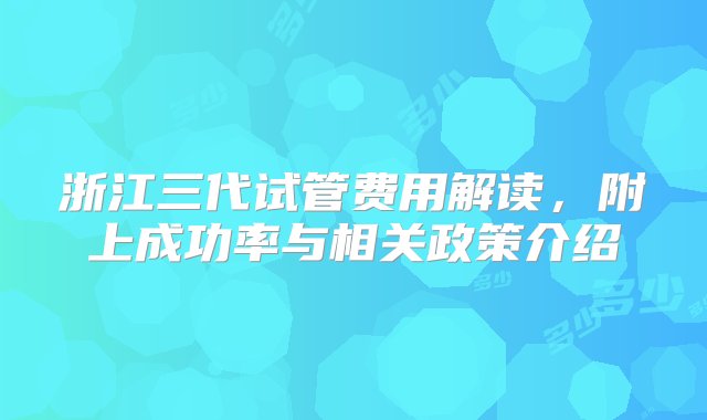 浙江三代试管费用解读，附上成功率与相关政策介绍