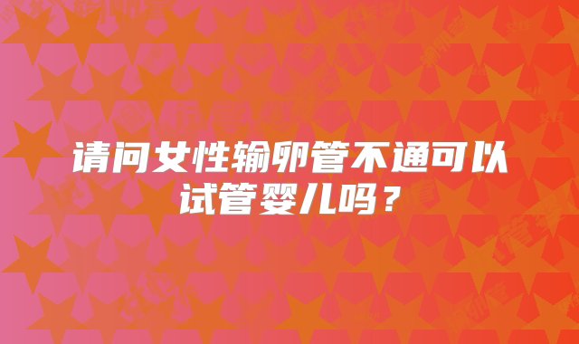 请问女性输卵管不通可以试管婴儿吗？