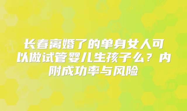 长春离婚了的单身女人可以做试管婴儿生孩子么？内附成功率与风险