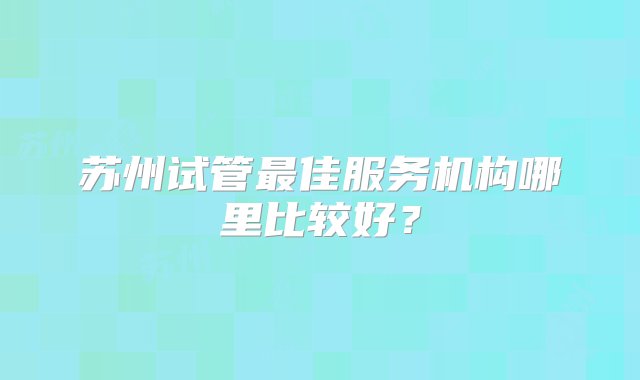 苏州试管最佳服务机构哪里比较好？