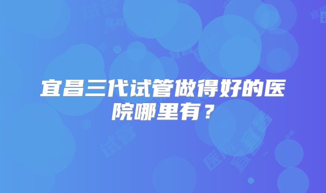 宜昌三代试管做得好的医院哪里有？